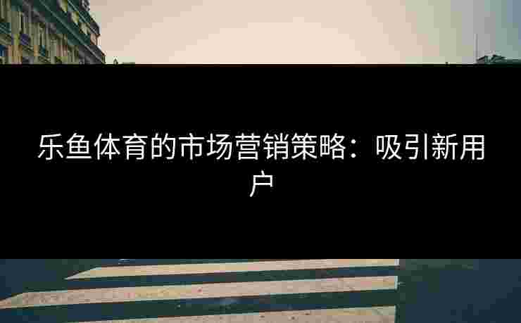 乐鱼体育的市场营销策略：吸引新用户