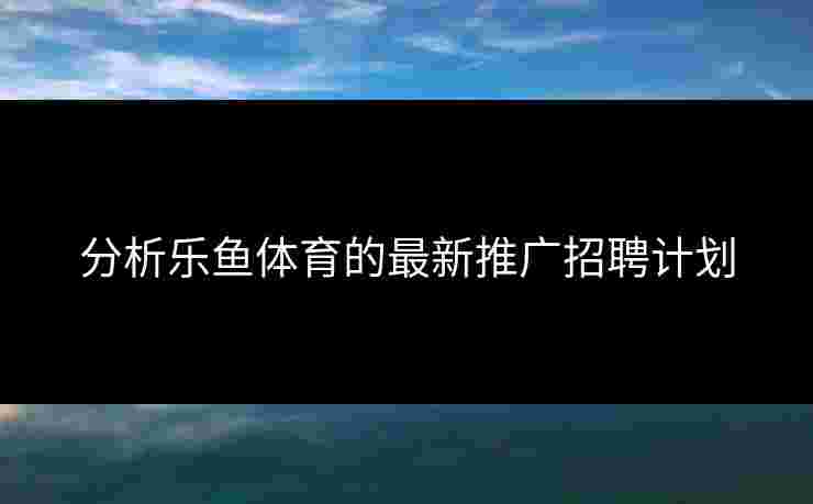 分析乐鱼体育的最新推广招聘计划