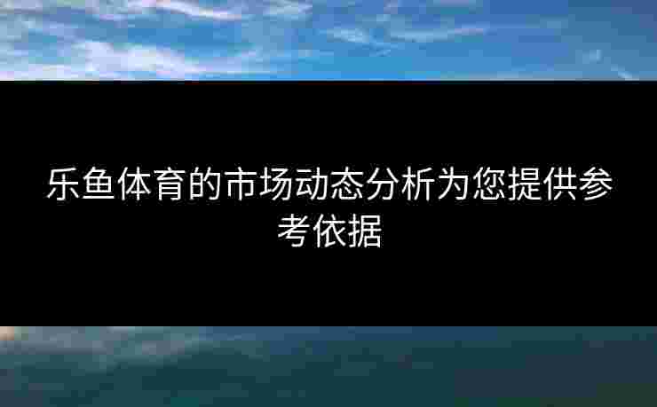 乐鱼体育的市场动态分析为您提供参考依据