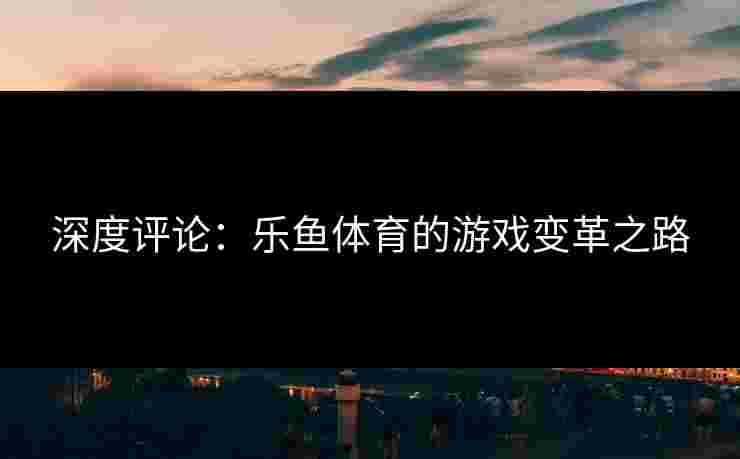 深度评论：乐鱼体育的游戏变革之路