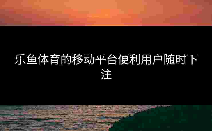 乐鱼体育的移动平台便利用户随时下注