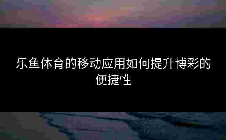 乐鱼体育的移动应用如何提升博彩的便捷性