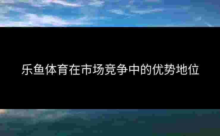 乐鱼体育在市场竞争中的优势地位