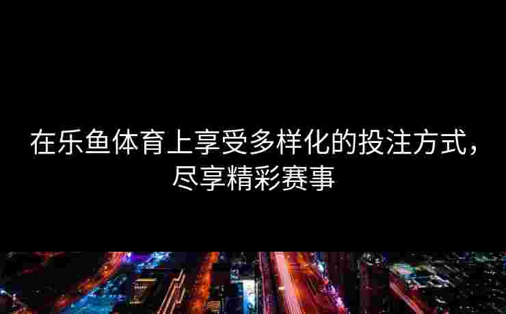 在乐鱼体育上享受多样化的投注方式，尽享精彩赛事