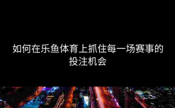 如何在乐鱼体育上抓住每一场赛事的投注机会
